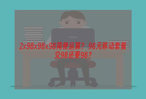 2×98×98×98简便运算？ 98元移动套餐交98还要98？