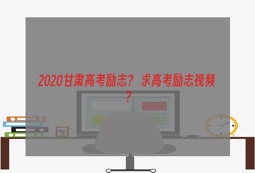 2020甘肃高考励志？ 求高考励志视频？