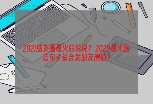 2021朋友圈最火的说说？ 2020最火励志句子适合发朋友圈的？