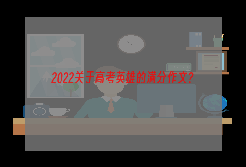 2022关于高考英雄的满分作文？