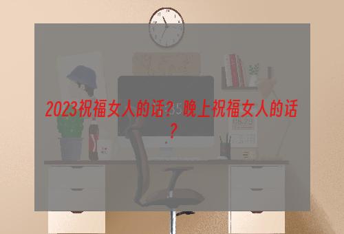 2023祝福女人的话？ 晚上祝福女人的话？