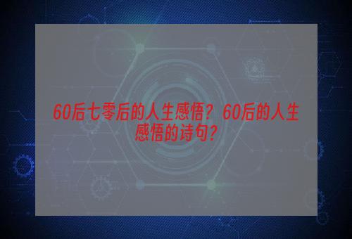 60后七零后的人生感悟？ 60后的人生感悟的诗句？