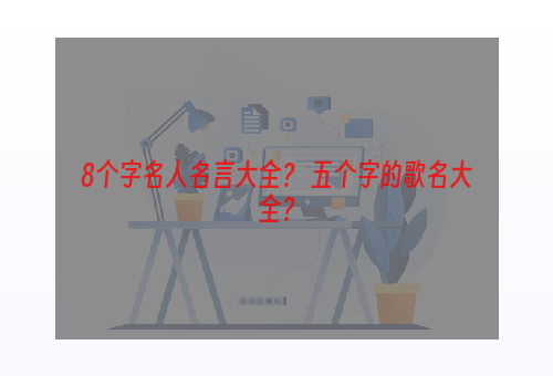 8个字名人名言大全？ 五个字的歌名大全？