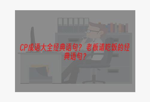 CP成语大全经典语句？ 老板请吃饭的经典语句？