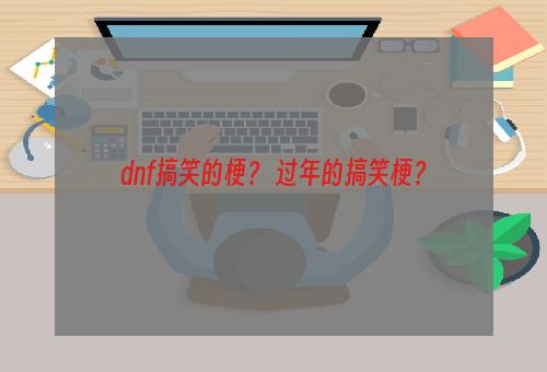 dnf搞笑的梗？ 过年的搞笑梗？