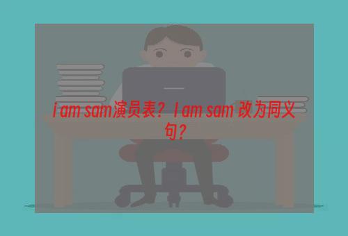 i am sam演员表？ I am sam 改为同义句？