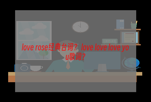 love rose经典台词？ love love love you歌词？